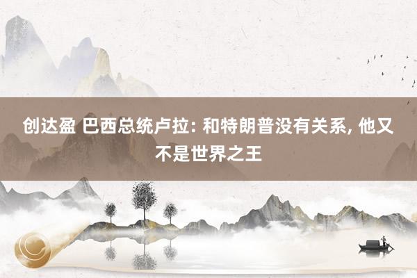 创达盈 巴西总统卢拉: 和特朗普没有关系, 他又不是世界之王