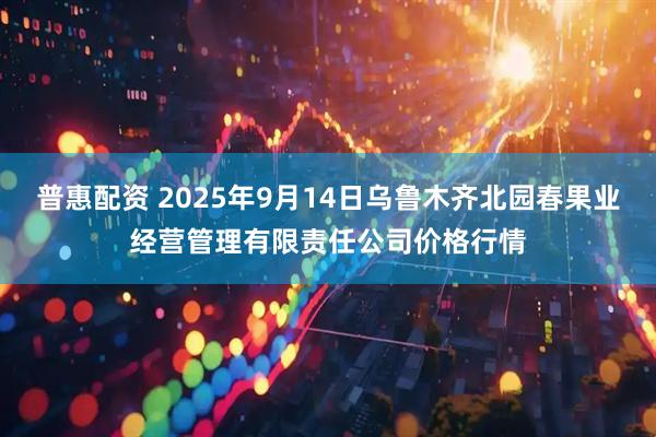 普惠配资 2025年9月14日乌鲁木齐北园春果业经营管理有限责任公司价格行情