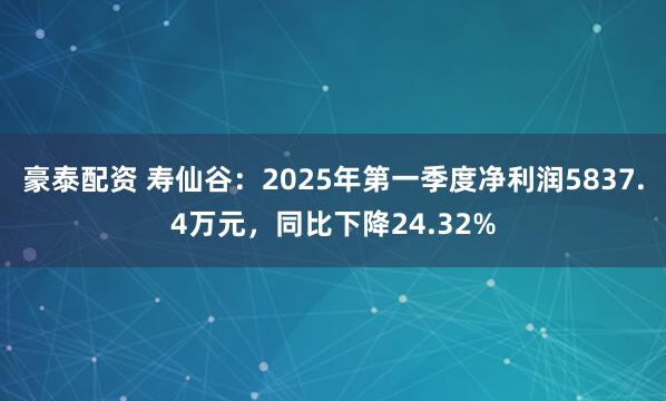 豪泰配资 寿仙谷：2025年第一季度净利润5837.4万元，同比下降24.32%