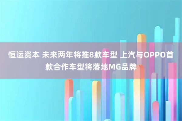恒运资本 未来两年将推8款车型 上汽与OPPO首款合作车型将落地MG品牌