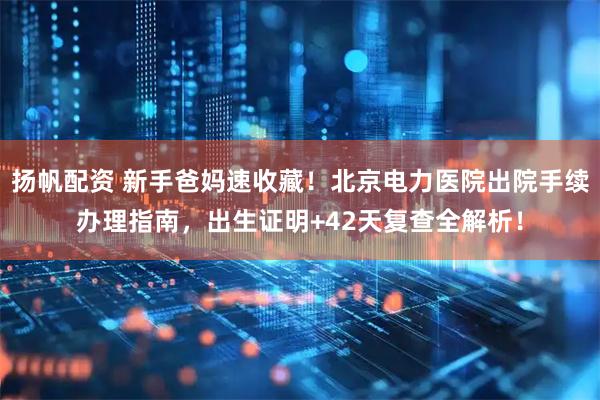 扬帆配资 新手爸妈速收藏！北京电力医院出院手续办理指南，出生证明+42天复查全解析！