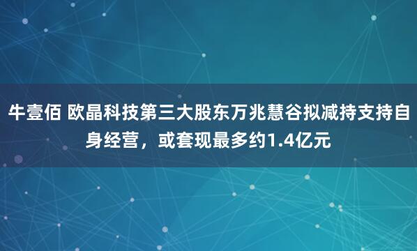 牛壹佰 欧晶科技第三大股东万兆慧谷拟减持支持自身经营，或套现最多约1.4亿元