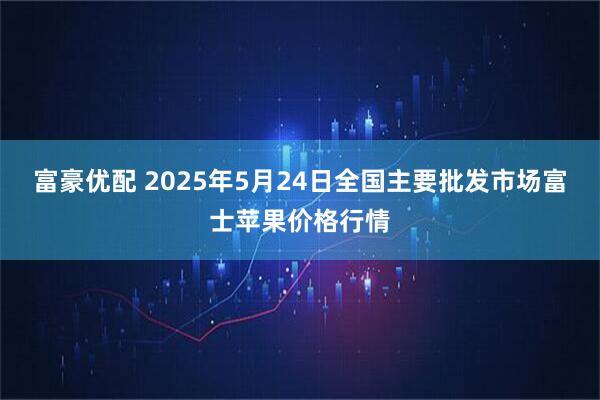 富豪优配 2025年5月24日全国主要批发市场富士苹果价格行情