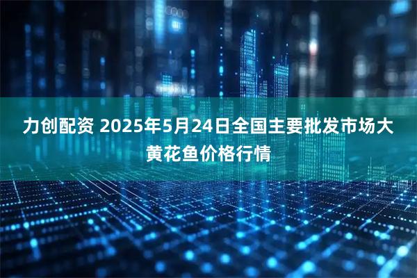 力创配资 2025年5月24日全国主要批发市场大黄花鱼价格行情