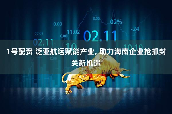 1号配资 泛亚航运赋能产业, 助力海南企业抢抓封关新机遇