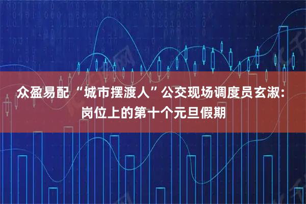 众盈易配 “城市摆渡人”公交现场调度员玄淑: 岗位上的第十个元旦假期