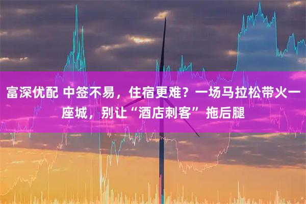 富深优配 中签不易，住宿更难？一场马拉松带火一座城，别让“酒店刺客” 拖后腿