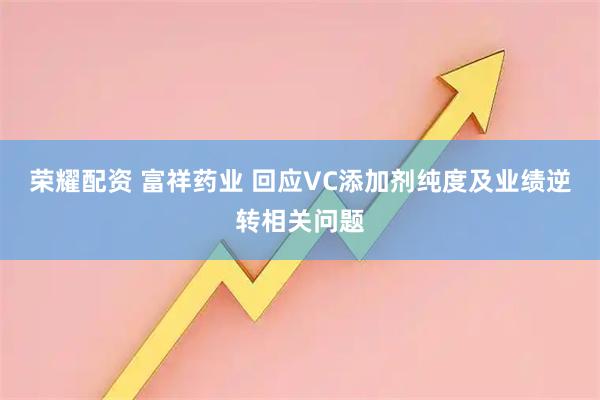 荣耀配资 富祥药业 回应VC添加剂纯度及业绩逆转相关问题