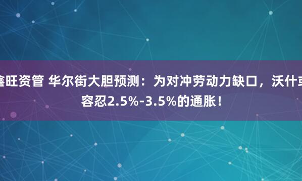 鑫旺资管 华尔街大胆预测：为对冲劳动力缺口，沃什或容忍2.5%-3.5%的通胀！