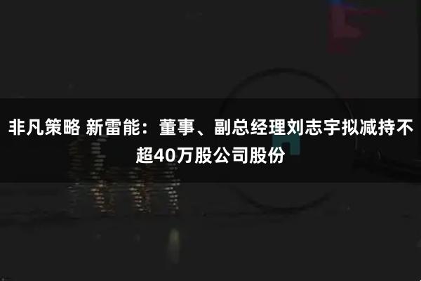 非凡策略 新雷能：董事、副总经理刘志宇拟减持不超40万股公司股份