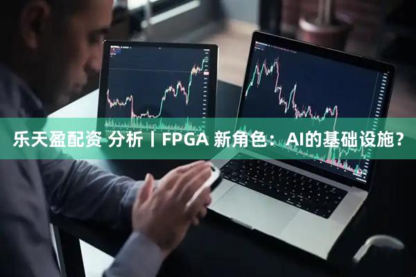 乐天盈配资 分析丨FPGA 新角色：AI的基础设施？