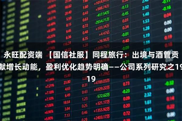 永旺配资端 【国信社服】同程旅行：出境与酒管贡献增长动能，盈利优化趋势明确——公司系列研究之19