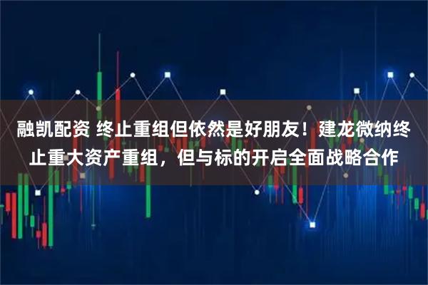 融凯配资 终止重组但依然是好朋友！建龙微纳终止重大资产重组，但与标的开启全面战略合作