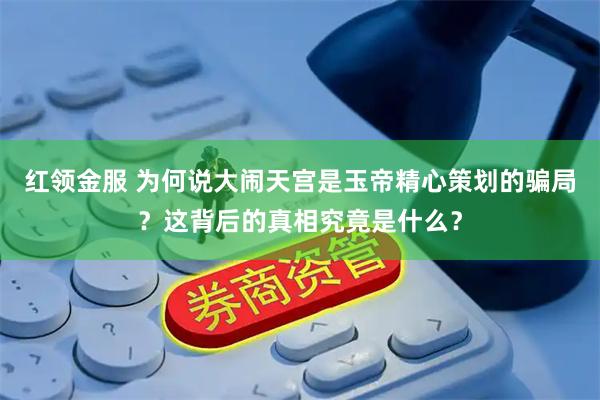 红领金服 为何说大闹天宫是玉帝精心策划的骗局？这背后的真相究竟是什么？