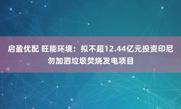 启盈优配 旺能环境：拟不超12.44亿元投资印尼勿加泗垃圾焚烧发电项目