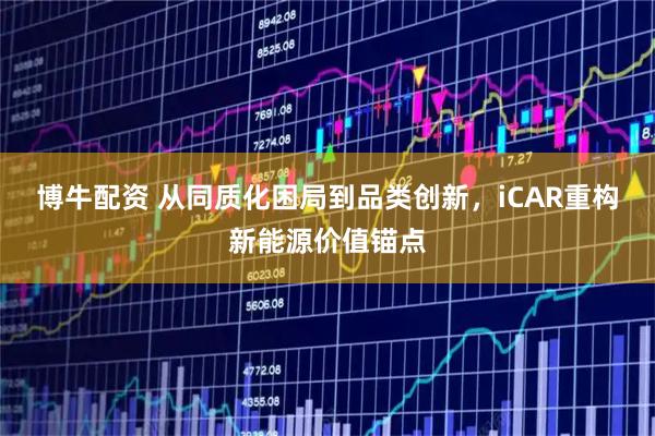 博牛配资 从同质化困局到品类创新，iCAR重构新能源价值锚点