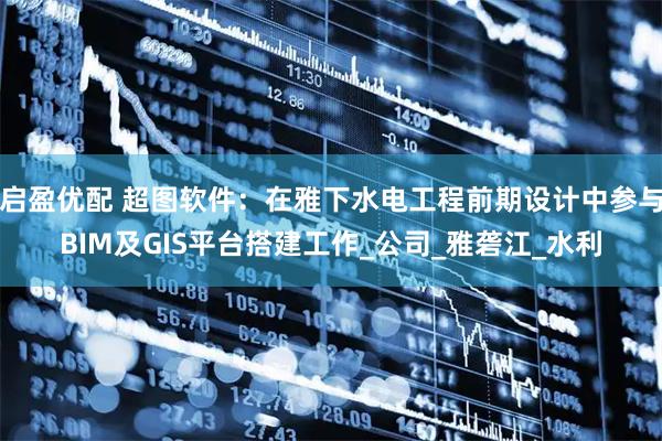 启盈优配 超图软件：在雅下水电工程前期设计中参与BIM及GIS平台搭建工作_公司_雅砻江_水利