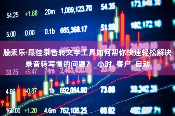股天乐 最佳录音转文字工具如何帮你快速轻松解决录音转写慢的问题？_小时_客户_自动