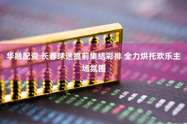 华融配资 长春球迷提前集结彩排 全力烘托欢乐主场氛围