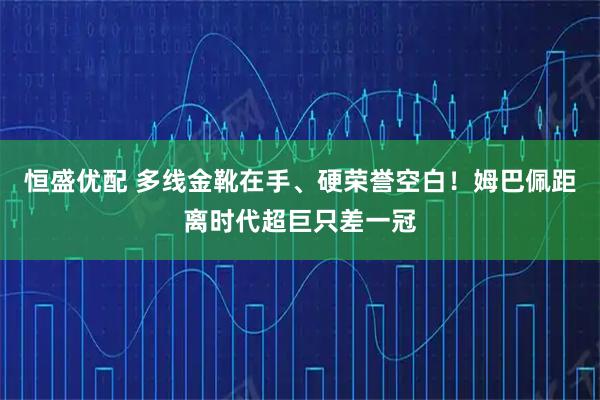 恒盛优配 多线金靴在手、硬荣誉空白！姆巴佩距离时代超巨只差一冠