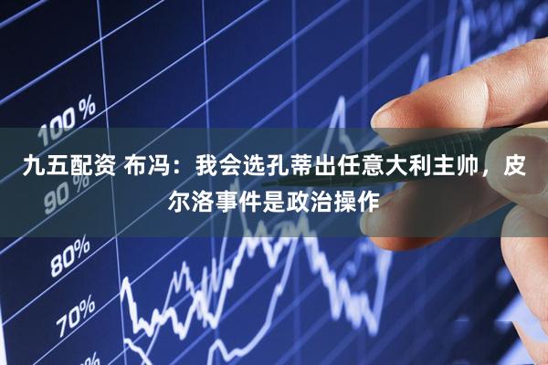 九五配资 布冯：我会选孔蒂出任意大利主帅，皮尔洛事件是政治操作